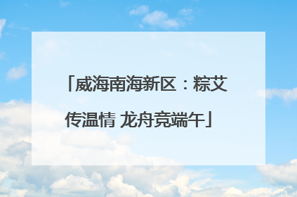 威海南海新区：粽艾传温情 龙舟竞端午