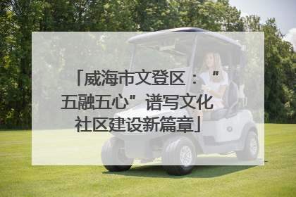 威海市文登区：“五融五心”谱写文化社区建设新篇章