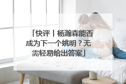 快评丨杨瀚森能否成为下一个姚明？无需轻易给出答案