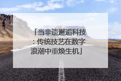 当非遗邂逅科技：传统技艺在数字浪潮中重焕生机