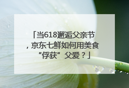 当618邂逅父亲节，京东七鲜如何用美食“俘获”父爱？