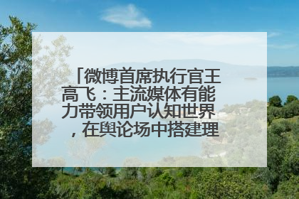 微博首席执行官王高飞：主流媒体有能力带领用户认知世界，在舆论场中搭建理性的讨论空间