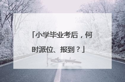 小学毕业考后，何时派位、报到？