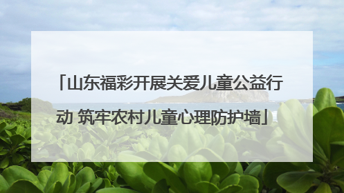山东福彩开展关爱儿童公益行动 筑牢农村儿童心理防护墙