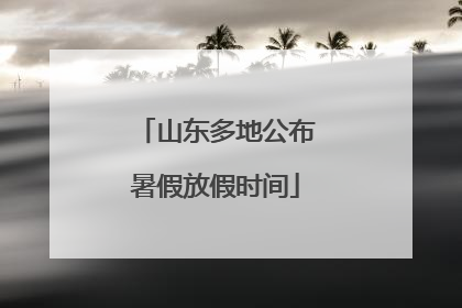 山东多地公布暑假放假时间