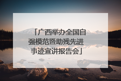 广西举办全国自强模范暨助残先进事迹宣讲报告会