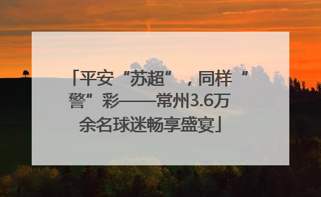平安“苏超”，同样“警”彩——常州3.6万余名球迷畅享盛宴