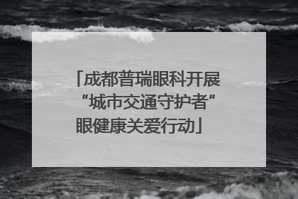 成都普瑞眼科开展“城市交通守护者”眼健康关爱行动