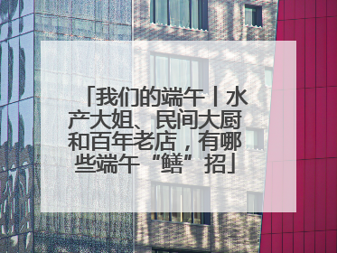 我们的端午丨水产大姐、民间大厨和百年老店，有哪些端午“鳝”招