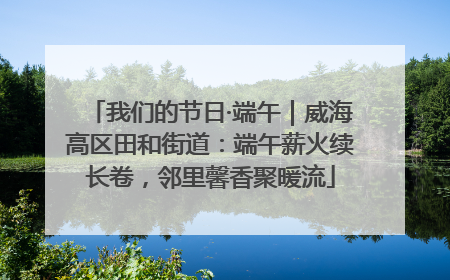 我们的节日·端午｜威海高区田和街道：端午薪火续长卷，邻里馨香聚暖流