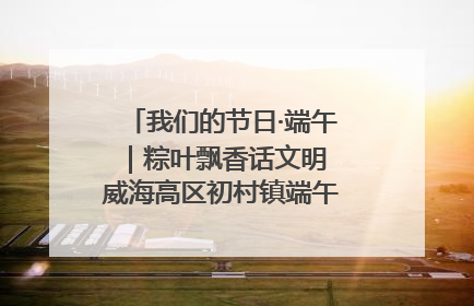 我们的节日·端午｜粽叶飘香话文明 威海高区初村镇端午系列活动亮点纷呈
