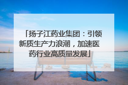扬子江药业集团：引领新质生产力浪潮，加速医药行业高质量发展