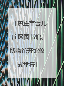 枣庄市台儿庄区图书馆、博物馆开馆仪式举行