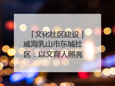 文化社区建设｜威海乳山市东城社区：以文育人照亮成长灯塔
