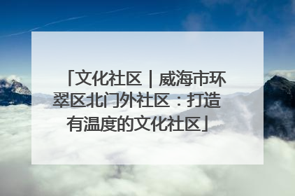 文化社区｜威海市环翠区北门外社区：打造有温度的文化社区