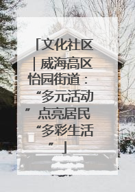 文化社区｜威海高区怡园街道：“多元活动”点亮居民“多彩生活”