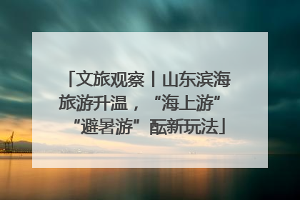 文旅观察丨山东滨海旅游升温，“海上游”“避暑游”酝新玩法