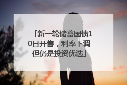 新一轮储蓄国债10日开售，利率下调但仍是投资优选