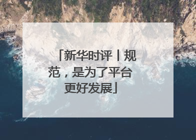 新华时评丨规范，是为了平台更好发展