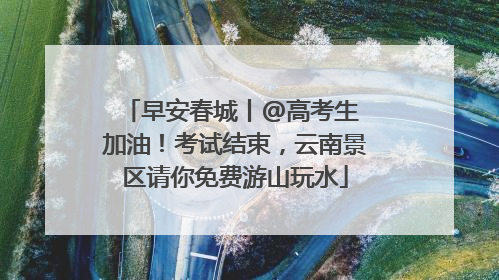 早安春城丨@高考生 加油！考试结束，云南景区请你免费游山玩水