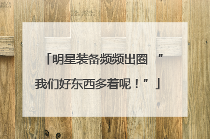 明星装备频频出圈 “我们好东西多着呢！”