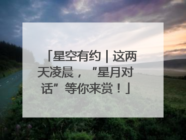 星空有约｜这两天凌晨，“星月对话”等你来赏！