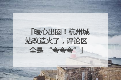 暖心出圈！杭州城站改造火了，评论区全是 “夸夸夸”