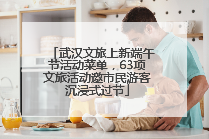 武汉文旅上新端午节活动菜单，63项文旅活动邀市民游客沉浸式过节