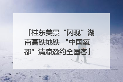 桂东美景“闪现”湖南高铁地铁 “中国氧都”清凉邀约全国客