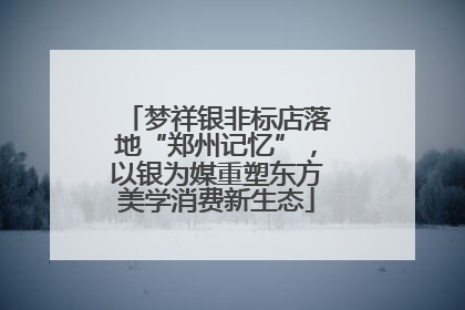 梦祥银非标店落地“郑州记忆”，以银为媒重塑东方美学消费新生态