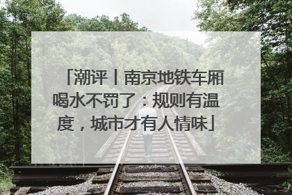 潮评丨南京地铁车厢喝水不罚了：规则有温度，城市才有人情味