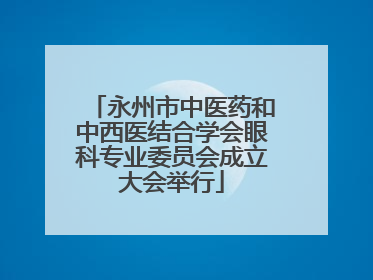 永州市中医药和中西医结合学会眼科专业委员会成立大会举行