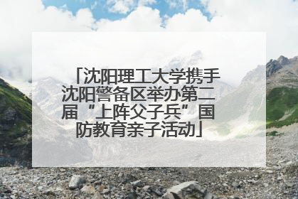 沈阳理工大学携手沈阳警备区举办第二届“上阵父子兵”国防教育亲子活动