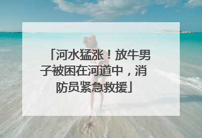 河水猛涨！放牛男子被困在河道中，消防员紧急救援