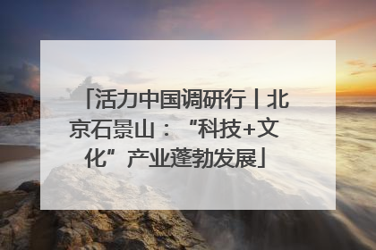 活力中国调研行丨北京石景山：“科技+文化”产业蓬勃发展
