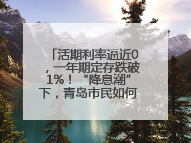 活期利率逼近0，一年期定存跌破1%！“降息潮”下，青岛市民如何理财？