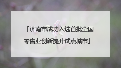 济南市成功入选首批全国零售业创新提升试点城市