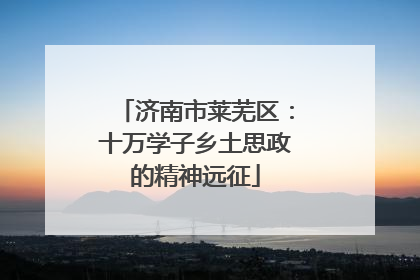 济南市莱芜区：十万学子乡土思政的精神远征