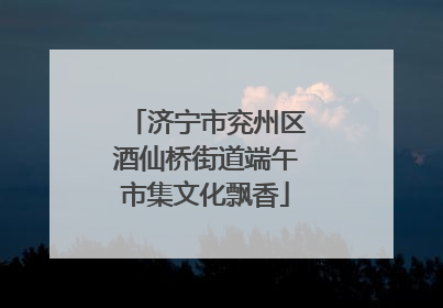 济宁市兖州区酒仙桥街道端午市集文化飘香