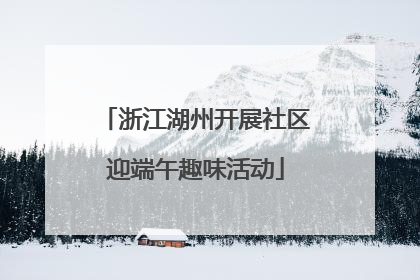 浙江湖州开展社区迎端午趣味活动