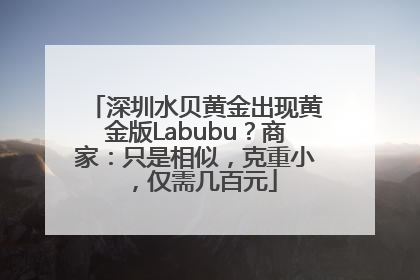 深圳水贝黄金出现黄金版Labubu？商家：只是相似，克重小，仅需几百元