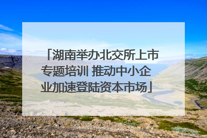 湖南举办北交所上市专题培训 推动中小企业加速登陆资本市场