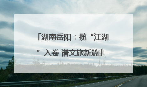 湖南岳阳：揽“江湖”入卷 谱文旅新篇
