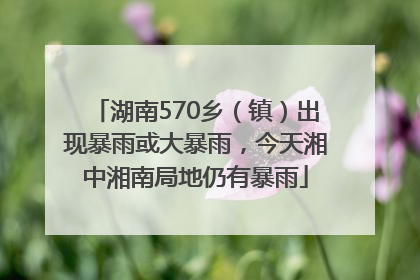 湖南570乡（镇）出现暴雨或大暴雨，今天湘中湘南局地仍有暴雨