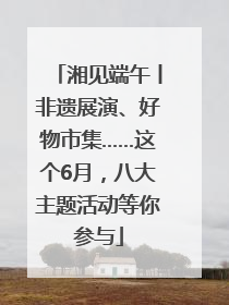 湘见端午丨非遗展演、好物市集……这个6月，八大主题活动等你参与
