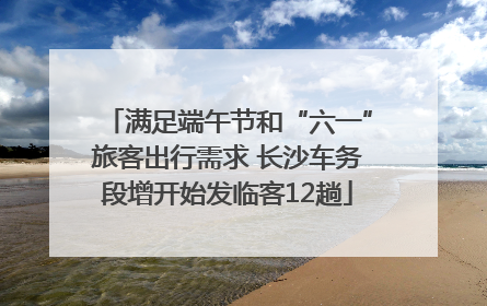 满足端午节和“六一”旅客出行需求 长沙车务段增开始发临客12趟