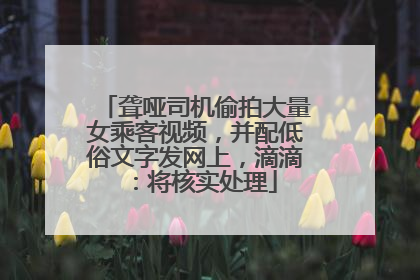 聋哑司机偷拍大量女乘客视频，并配低俗文字发网上，滴滴：将核实处理