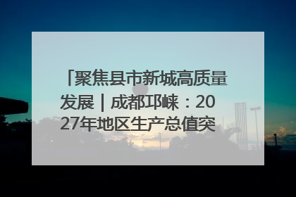 聚焦县市新城高质量发展｜成都邛崃：2027年地区生产总值突破550亿元、建成五百亿级园区