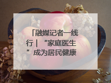 融媒记者一线行｜“家庭医生”成为居民健康“守门人”
