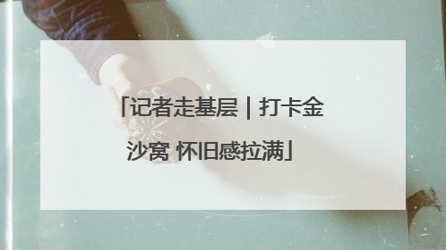 记者走基层｜打卡金沙窝 怀旧感拉满
